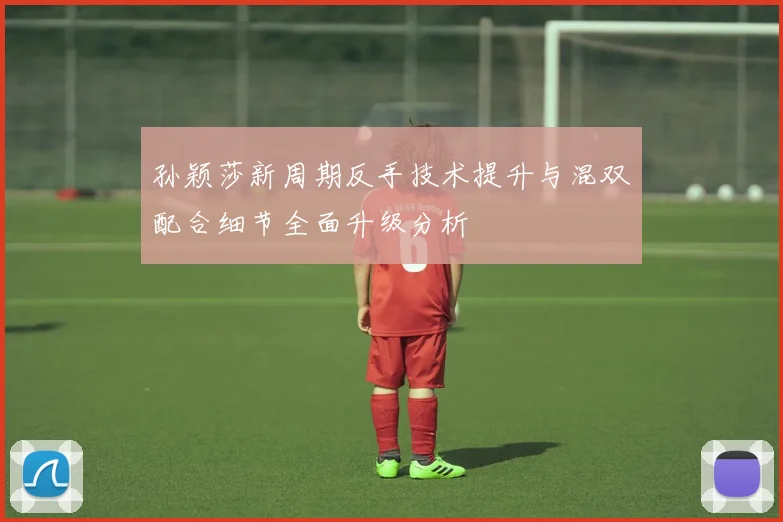 孙颖莎新周期反手技术提升与混双配合细节全面升级分析