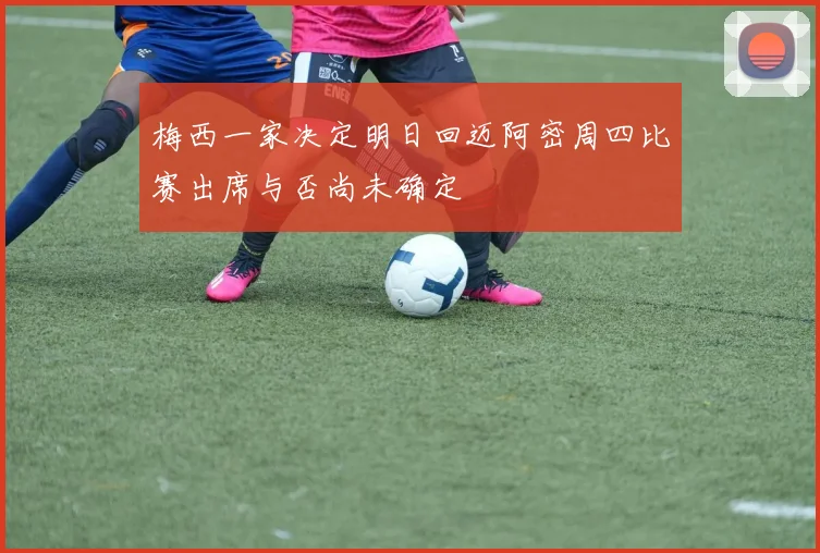 梅西一家决定明日回迈阿密周四比赛出席与否尚未确定