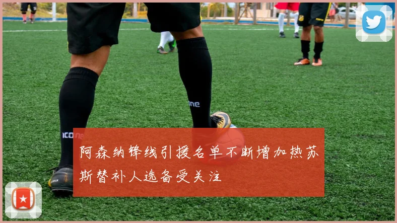 阿森纳锋线引援名单不断增加热苏斯替补人选备受关注