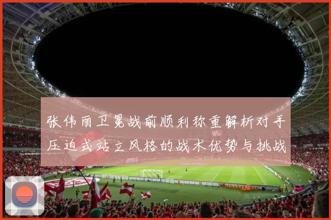 张伟丽卫冕战前顺利称重解析对手压迫式站立风格的战术优势与挑战